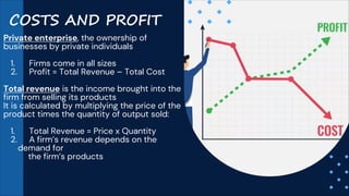 COSTS AND PROFIT
Private enterprise, the ownership of
businesses by private individuals
1. Firms come in all sizes
2. Profit = Total Revenue – Total Cost
Total revenue is the income brought into the
firm from selling its products
It is calculated by multiplying the price of the
product times the quantity of output sold:
1. Total Revenue = Price x Quantity
2. A firm’s revenue depends on the
demand for
the firm’s products
 
