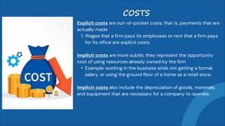Explicit costs are out-of-pocket costs, that is, payments that are
actually made
1. Wages that a firm pays its employees or rent that a firm pays
for its office are explicit costs.
Implicit costs are more subtle, they represent the opportunity
cost of using resources already owned by the firm
• Example: working in the business while not getting a formal
salary, or using the ground floor of a home as a retail store.
Implicit costs also include the depreciation of goods, materials,
and equipment that are necessary for a company to operate.
COSTS
 