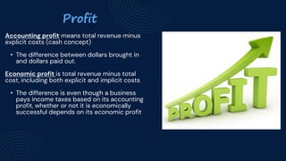 Profit
Accounting profit means total revenue minus
explicit costs (cash concept)
• The difference between dollars brought in
and dollars paid out.
Economic profit is total revenue minus total
cost, including both explicit and implicit costs
• The difference is even though a business
pays income taxes based on its accounting
profit, whether or not it is economically
successful depends on its economic profit
 