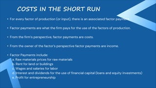 COSTS IN THE SHORT RUN
• For every factor of production (or input), there is an associated factor payment.
• Factor payments are what the firm pays for the use of the factors of production.
• From the firm’s perspective, factor payments are costs.
• From the owner of the factor’s perspective factor payments are income.
• Factor Payments include:
a. Raw materials prices for raw materials
b. Rent for land or buildings
c. Wages and salaries for labor
d. Interest and dividends for the use of financial capital (loans and equity investments)
e. Profit for entrepreneurship
 