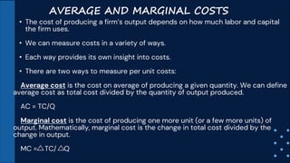 AVERAGE AND MARGINAL COSTS
• The cost of producing a firm’s output depends on how much labor and capital
the firm uses.
• We can measure costs in a variety of ways.
• Each way provides its own insight into costs.
• There are two ways to measure per unit costs:
Average cost is the cost on average of producing a given quantity. We can define
average cost as total cost divided by the quantity of output produced.
AC = TC/Q
Marginal cost is the cost of producing one more unit (or a few more units) of
output. Mathematically, marginal cost is the change in total cost divided by the
change in output.
MC = TC/ Q
 