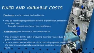Fixed costs are the costs of the fixed inputs
• They do not change regardless of the level of production, at least not
in the short term
Example: the rent on a factory or a retail space.
Variable costs are the costs of the variable inputs
• They are incurred in the act of producing, the more you produce the
greater the variable cost
• Labor is treated as a variable cost, since producing a greater quantity
of a good or service typically requires more workers or more work
hours
FIXED AND VARIABLE COSTS
 