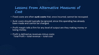 Lessons From Alternative Measures of
Cost
• Fixed costs are often sunk costs that, once incurred, cannot be recouped.
• Sunk costs should typically be ignored, since this spending has already
been made and cannot be changed.
• Profit margin tells a firm for any level of output are they making money or
losing money.
• Profit is defined as revenues minus costs
Total Profit = total revenue – total cost
 