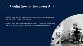 Production in the Long Run
• In the long run, all factors (including capital) are variable,
so our production function is:
• Consider a secretarial firm that does typing for hire using
typists for labor and personal computers for capital
 