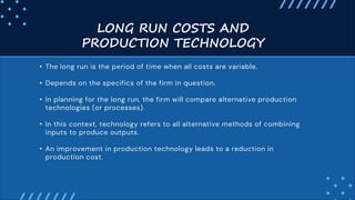 LONG RUN COSTS AND
PRODUCTION TECHNOLOGY
• The long run is the period of time when all costs are variable.
• Depends on the specifics of the firm in question.
• In planning for the long run, the firm will compare alternative production
technologies (or processes).
• In this context, technology refers to all alternative methods of combining
inputs to produce outputs.
• An improvement in production technology leads to a reduction in
production cost.
 