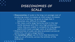 • Diseconomies of scale is the long-run average cost of
producing output increases as total output increases
⚬ A firm or a factory can grow so large that it
becomes very difficult to manage
⚬ Not many overly large factories exist in the real
world, because with their very high production
costs, they are unable to compete for long against
plants with lower average costs of production
• Diseconomies of scale can also be present across an
entire firm, not just a large factory
• The leviathan effect can hit firms that become too
large to run efficiently, across the entirety of the
enterprise
DISECONOMIES OF
SCALE
 
