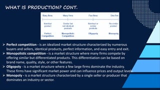WHAT IS PRODUCTION? CONT.
Ø Perfect competition - is an idealized market structure characterized by numerous
buyers and sellers, identical products, perfect information, and easy entry and exit.
Ø Monopolistic competition - is a market structure where many firms compete by
offering similar but differentiated products. This differentiation can be based on
brand name, quality, style, or other features.
Ø Oligopoly - is a market structure where a few large firms dominate the industry.
These firms have significant market power and can influence prices and output levels.
Ø Monopoly - is a market structure characterized by a single seller or producer that
dominates an industry or sector.
 