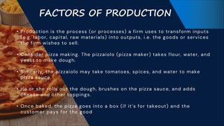 FACTORS OF PRODUCTION
• Production is the process (or processes) a firm uses to transform inputs
(e.g. labor, capital, raw materials) into outputs, i.e. the goods or services
the firm wishes to sell.
• Consider pizza making. The pizzaiolo (pizza maker) takes flour, water, and
yeast to make dough.
• Similarly, the pizzaiolo may take tomatoes, spices, and water to make
pizza sauce.
• He or she rolls out the dough, brushes on the pizza sauce, and adds
cheese and other toppings.
• Once baked, the pizza goes into a box (if it’s for takeout) and the
customer pays for the good
 