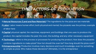 THE FACTORS OF PRODUCTION
1.Natural Resources (Land and Raw Materials): The ingredients for the pizza are raw materials
2.Labor: Labor means human effort, both physical and mental, the pizzaiolo was the primary example
of labor here
3.Capital: physical capital, the machines, equipment, and buildings that one uses to produce the
product, the capital includes the peel, the oven, the building, and any other necessary equipment
4.Technology: refers to the process or processes for producing the product, How does the pizzaiolo
combine ingredients to make pizza? How hot should the oven be? How long should the pizza cook?
5.Entrepreneurship: Production involves many decisions and much knowledge, even for something
as simple as pizza. Who makes those decisions? Ultimately, it is the entrepreneur
 