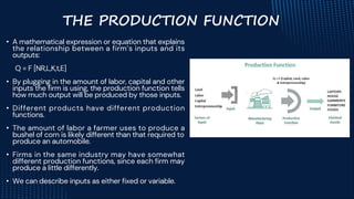 • A mathematical expression or equation that explains
the relationship between a firm’s inputs and its
outputs:
Q = F [NR,L,K,t,E]
• By plugging in the amount of labor, capital and other
inputs the firm is using, the production function tells
how much output will be produced by those inputs.
• Different products have different production
functions.
• The amount of labor a farmer uses to produce a
bushel of corn is likely different than that required to
produce an automobile.
• Firms in the same industry may have somewhat
different production functions, since each firm may
produce a little differently.
• We can describe inputs as either fixed or variable.
THE PRODUCTION FUNCTION
 