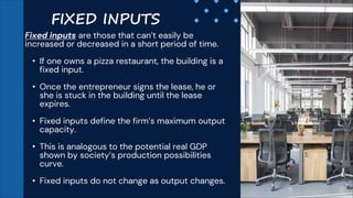 Fixed inputs are those that can’t easily be
increased or decreased in a short period of time.
• If one owns a pizza restaurant, the building is a
fixed input.
• Once the entrepreneur signs the lease, he or
she is stuck in the building until the lease
expires.
• Fixed inputs define the firm’s maximum output
capacity.
• This is analogous to the potential real GDP
shown by society’s production possibilities
curve.
• Fixed inputs do not change as output changes.
FIXED INPUTS
 