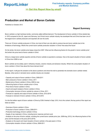 Find Industry reports, Company profiles
ReportLinker                                                                        and Market Statistics
                                             >> Get this Report Now by email!



Production and Market of Boron Carbide
Published on October 2012

                                                                                                                Report Summary

Boron carbide is a high hardness boride, commonly called artificial diamond. The development of boron carbide in China started late
in 1970 compared to the US, Japan and Germany, but China's boron carbide industry has developed fast and China has been one of
the largest boron carbide producers and exporters all over the world.


There are 18 boron carbide producers in China, but most of them are only able to produce low-end boron carbide due to the
limitations of technology. What's the current boron carbide production situation in China' How about the future'


On the whole, the boron carbide price keeps rising from 2007. What are the influencing factors for the growth in boron carbide price'
And what's the price trend of boron carbide in China'


China is a large boron carbide exporter and lots of boron carbide is exported to overseas. How is the export situation of boron carbide
in China from 2006 to now'


Boron carbide can be widely used in refractory industry, ceramic industry and abrasive industry. What's the consumption situation of
boron carbide in China' How about the future demand trend'


In this report, it will give the answers to the above questions and show the truth to penetrate into domestic boron carbide market.
Besides, other points in domestic boron carbide industry are included:


- Capacity and output of boron carbide in China, 2008-2011
- Main producers of boron carbide in China, 2011
- Market price of boron carbide in China, 2009 to now
- Influencing factors of boron carbide price in China
- Price trend of boron carbide in China
- Import and export analysis of boron carbide in China
- Consumption structure of boron carbide by volume in China, 2011
- Forecast on capacity and output of boron carbide in China, 2012-2016
- Forecast on demand of boron carbide in China, 2012-2016


It is the first edition report of boron carbide in China by CCM, finished in Sept. 2012. As to the content, the key points of this report are
listed as below:


- Overview of boron carbide in China
- Production of boron carbide in China, 2008-2011
- Production technology of boron carbide in China
- Supply of raw materials in China, including boron reserves and boric acid
- Analysis on the price of boron carbide, including the current boron carbide price (Jan. 2009-Aug. 2012), the influencing factors of the
price and the forecast on the price (2012-2016)
- Analysis on the export and import situation of boron carbide in the past years in China
- Consumption situation of boron carbide in China, 2008-2011



Production and Market of Boron Carbide (From Slideshare)                                                                            Page 1/5
 