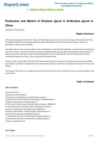 Find Industry reports, Company profiles
ReportLinker                                                                                     and Market Statistics
                                               >> Get this Report Now by email!



Production and Market of Ethylene glycol & Diethylene glycol in
China
Published on February 2013

                                                                                                               Report Summary

China started producing EG firstly in the 1960s, and the development was very slowly in the first 10 years. After entering the 1970s,
the industry enjoyed its first fast growing stage along with the development of China's petrochemical industry. However, the
downstream of EG was still undeveloped.


Fortunately, both the output and consumption volume of EG started to surge while EG's application in the production of polyester was
introduced in China. In recent years, China's EG industry developed significantly along with the fast growing Chinese economy and
improving production technology. Except the traditional petroleum route of synthesizing EG, some of domestic producers have
successfully developed coal route in order to bring down the production cost.


However, China's current output of EG still cannot meet domestic demand. And because of the advanced technology and cheaper
raw materials, imported EG is cheaper than that of domestic EG in Chinese market which would drag the development of China's EG
industry.


In this report, CCM focuses on the supply and demand of China's EG & DG industry in the past five years, as well as prediction in the
next five years.




                                                                                                                Table of Content

Table of Contents


Executive summary 1
Introduction and methodology 2
1 Introduction to ethylene glycol & diethylene glycol industry 4
2 Introduction to key raw materials of ethylene glycol & diethylene glycol 5
3 Supply of ethylene glycol & diethylene glycol 7
3.1 Summary of ethylene glycol & diethylene glycol production, 2008'2012 7
3.2 Key ethylene glycol & diethylene glycol manufacturers in China 9
3.3 Price of ethylene glycol & diethylene glycol, 2008'2012 11
4 Import & export situation of ethylene glycol & diethylene glycol 13
5 Demand for ethylene glycol & diethylene glycol 15
5.1 Consumption summary of ethylene glycol & diethylene glycol 15
5.2 Downstream industries of ethylene glycol & diethylene glycol 17
6 Future and opportunities 19




List of Tables


Production and Market of Ethylene glycol & Diethylene glycol in China (From Slideshare)                                        Page 1/4
 