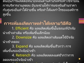 ต้นทุนการผลิตต่อหน่วยทั้งในด้านค่าแรงหรือค่าใช้จ่ายใน
การบริหารงานลดลง อันจะช่วยให้การแข่งขันด้านราคา
กับคู่แข่งอื่นทาได้ง่ายขึ้น หรือทาให้ผลกาไรขององค์การ
สูงขึ้น
การเพิ่มผลิตภาพทาได้หลายวิธีคือ
1. Efficient คือ ผลผลิตเพิ่มขึ้นในขณะที่ปัจจัย
นาเข้าเท่าเดิม หรือเพิ่มขึ้นเล็กน้อย
2. Downsize คือ ผลผลิตเท่าเดิมแต่ใช้ปัจจัย
นาเข้าลดลง
3. Expand คือ ผลผลิตเพิ่มขึ้นเร็วกว่า การ
เพิ่มขึ้นของปัจจัยนาเข้า
4. Retrench คือ ผลผลิตลดลงแต่ช ้ากว่าการ
ลดลงของปัจจัยนาเข้า
 