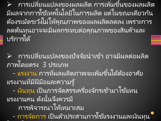  การเปลี่ยนแปลงของผลผลิต การเพิ่มขึ้นของผลผลิต
มีผลจากการใช้เทคโนโลยีในการผลิต แต่ในขณะเดียวกัน
ต้องระมัดระวังไม่ให้คุณภาพของผลผลิตลดลง เพราะการ
ลดต้นทุนอาจจะมีผลกระทบต่อคุณภาพของสินค้าและ
บริการได้
 การเปลี่ยนแปลงของปัจจัยนาเข้า อาจมีผลต่อผลิต
ภาพโดยตรง 3 ประเภท
- แรงงาน การที่ผลผลิตภาพจะเพิ่มขึ้นได้ต้องอาศัย
แรงงานที่มีฝีมือและความรู้
- เงินทุน เป็นการจัดสรรเครื่องจักรเข้ามาใช ้แทน
แรงงานคน ดังนั้นจึงควรมี
การพิจารณาให้เหมาะสม
- การจัดการ เป็นตัวประสานการใช้แรงงานและเงินทุน
 
