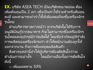 EX. บริษัท ASEA TECH เป็นบริษัทขนาดย่อม ต้อง
เพิ่มต้นทุนเป็น 2 เท่า เพื่อเป็นค่าใช ้จ่ายสาหรับต้นทุน
คงที่ และสามารถทากาไรให้เพียงพอที่จะซื้อเครื่องจักร
รุ่นใหม่
ฝ่ายบริหารคาดการณ์ว่า หากบริษัทไม่ได้รับการ
อนุมัติเงินกู้จากธนาคาร ก็จะไม่สามารถซื้อเครื่องจักร
รุ่นใหม่และอุปกรณ์การผลิตได้ โดยข้อจากัดอยู่ที่กาลัง
การผลิตของเครื่องจักรเก่า ทาให้พนักงานต้องถูกให้
ออกจากงาน กิจการต้องหยุดผลิตสินค้า
สิ่งต่างๆเหล่านี้ทาให้ผู้บริหารต้องตัดสินใจว่าจะ
ดาเนินการอย่างไร โดยมีทางเลือกในการตัดสินใจ
ดังนี้
o เพิ่มยอดขาย 50%
 