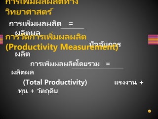การเพิ่มผลผลิตทาง
วิทยาศาสตร ์
การเพิ่มผลผลิต =
ผลิตผล
ปัจจัยการ
ผลิต
การวัดการเพิ่มผลผลิต
(Productivity Measurement)
การเพิ่มผลผลิตโดยรวม =
ผลิตผล
(Total Productivity) แรงงาน +
ทุน + วัตถุดิบ
 