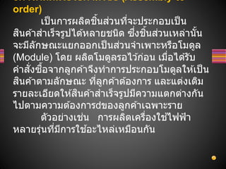 oการผลิตเพือรอคาสังซือ (Assembly-to-
order)
เป็นการผลิตชิ้นส่วนที่จะประกอบเป็น
สินค ้าสาเร็จรูปได ้หลายชนิด ซึ่งชิ้นส่วนเหล่านั้น
จะมีลักษณะแยกออกเป็นส่วนจาเพาะหรือโมดูล
(Module) โดย ผลิตโมดูลรอไว ้ก่อน เมื่อได ้รับ
คาสั่งซื้อจากลูกค ้าจึงทาการประกอบโมดูลให ้เป็น
สินค ้าตามลักษณะ ที่ลูกค ้าต ้องการ และแต่งเติม
รายละเอียดให ้สินค ้าสาเร็จรูปมีความแตกต่างกัน
ไปตามความต ้องการ ของลูกค ้าเฉพาะราย
ตัวอย่างเช่น การผลิตเครื่องใช ้ไฟฟ้า
หลายรุ่นที่มีการใช ้อะไหล่เหมือนกัน
 