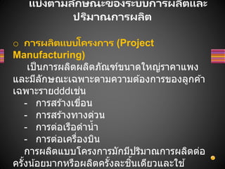 แบ่งตามลักษณะของระบบการผลิตและ
ปริมาณการผลิต
o การผลิตแบบโครงการ (Project
Manufacturing)
เป็นการผลิตผลิตภัณฑ์ขนาดใหญ่ราคาแพง
และมีลักษณะเฉพาะตามความต ้องการของลูกค ้า
เฉพาะราย เช่น
- การสร ้างเขื่อน
- การสร ้างทางด่วน
- การต่อเรือดาน้า
- การต่อเครื่องบิน
การผลิตแบบโครงการมักมีปริมาณการผลิตต่อ
ครั้งน้อยมากหรือผลิตครั้งละชิ้นเดียวและใช ้
 