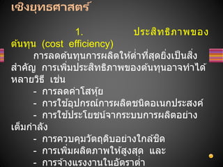 เชิงยุทธศาสตร ์
1. ประสิทธิภาพของ
ต ้นทุน (cost efficiency)
การลดต ้นทุนการผลิตให ้ต่าที่สุดยิ่งเป็นสิ่ง
สาคัญ การเพิ่มประสิทธิภาพของต ้นทุนอาจทาได ้
หลายวิธี เช่น
- การลดค่าโสหุ้ย
- การใช ้อุปกรณ์การผลิตชนิดอเนกประสงค์
- การใช ้ประโยชน์จากระบบการผลิตอย่าง
เต็มกาลัง
- การควบคุมวัตถุดิบอย่างใกล ้ชิด
- การเพิ่มผลิตภาพให ้สูงสุด และ
- การจ ้างแรงงานในอัตราต่า
 