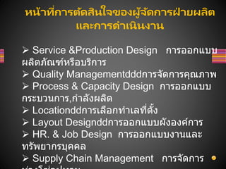 หน้าที่การตัดสินใจของผู้จัดการฝ
่ ายผลิต
และการดาเนินงาน
 Service &Production Design การออกแบบ
ผลิตภัณฑ์หรือบริการ
 Quality Management การจัดการคุณภาพ
 Process & Capacity Design การออกแบบ
กระบวนการ,กาลังผลิต
 Location การเลือกทาเลที่ตั้ง
 Layout Design การออกแบบผังองค์การ
 HR. & Job Design การออกแบบงานและ
ทรัพยากรบุคคล
 Supply Chain Management การจัดการ
 