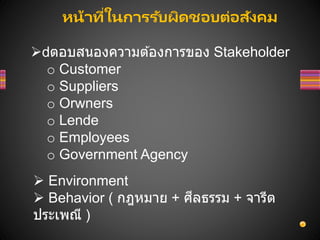 หน้าที่ในการรับผิดชอบต่อสังคม
 ตอบสนองความต ้องการของ Stakeholder
o Customer
o Suppliers
o Orwners
o Lende
o Employees
o Government Agency
 Environment
 Behavior ( กฎหมาย + ศีลธรรม + จารีต
ประเพณี )
 
