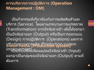 การบริหารการปฏิบัติการ (Operation
Management : OM)
เป็นกิจกรรมที่เกี่ยวข้องกับการผลิตสินค้าและ
บริการ (Service) โดยผ่านกระบวนการแปรสภาพ
(Transformation) จากปัจจัยนาเข้า เพื่อให้ออกมา
เป็นปัจจัยนาออก (Output) หรือเป็นการออกแบบ
(Design) การปฏิบัติการ (Operations) และการ
ปรับปรุงระบบการผลิต (Production system
improvement)
ระบบการผลิต (Production system)
เป็นระบบซึ่งเปลี่ยนแปลงปัจจัยนาเข้า (Input)
ออกมาเป็นกลุ่มของปัจจัยนาออก (Output) ตามที่
ต้องการ
 