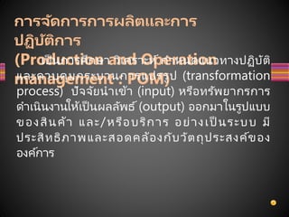 การจัดการการผลิตและการ
ปฏิบัติการ
(Production and Operation
management : POM)
เป็ นการศึกษา วิเคราะห์ กาหนดแนวทางปฏิบัติ
และควบคุมกระบวนการแปรรูป (transformation
process) ปัจจัยนาเข้า (input) หรือทรัพยากรการ
ดาเนินงานให้เป็ นผลลัพธ์ (output) ออกมาในรูปแบบ
ของสินค้า และ/หรือบริการ อย่างเป็ นระบบ มี
ประสิทธิภาพและสอดคล้องกับวัตถุประสงค์ของ
องค์การ
 