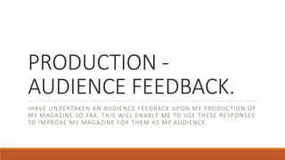 PRODUCTION -
AUDIENCE FEEDBACK.
IHAVE UNDERTAKEN AN AUDIENCE FEEDBACK UPON MY PRODUCTION OF
MY MAGAZINE SO FAR. THIS WILL ENABLE ME TO USE THESE RESPONSES
TO IMPROVE MY MAGAZINE FOR THEM AS MY AUDIENCE.
 