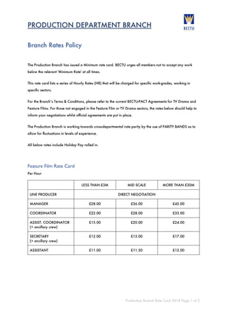 PRODUCTION DEPARTMENT BRANCH
Production Branch Rate Card 2018 Page 1 of 2
Branch Rates Policy
The Production Branch has issued a Minimum rate card. BECTU urges all members not to accept any work
below the relevant 'Minimum Rate' at all times.
This rate card lists a series of Hourly Rates (HR) that will be charged for specific work-grades, working in
specific sectors.
For the Branch’s Terms & Conditions, please refer to the current BECTU-PACT Agreements for TV Drama and
Feature Films. For those not engaged in the Feature Film or TV Drama sectors, the rates below should help to
inform your negotiations whilst official agreements are put in place.
The Production Branch is working towards cross-departmental rate parity by the use of PARITY BANDS as to
allow for fluctuations in levels of experience.
All below rates include Holiday Pay rolled in.
Feature Film Rate Card
Per Hour
LESS THAN £3M MID SCALE MORE THAN £30M
LINE PRODUCER DIRECT NEGOTIATION
MANAGER £28.00 £36.00 £45.00
COORDINATOR £22.00 £28.00 £33.00
ASSIST. COORDINATOR
(+ ancillary crew)
£15.00 £20.00 £24.00
SECRETARY
(+ ancillary crew)
£12.00 £15.00 £17.00
ASSISTANT £11.00 £11.50 £12.00
 