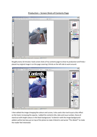 Production – Screen Shots of Contents Page




Roughly every 10 minutes I took screen shots of my contents page to show its production and firstly I
placed my original image in on the page covering 2 thirds on the left side to work around.




I then edited the image changing the colours and curves; I also used a blur tool to put a blur effect
on the hand, increasing the opacity. I added the contents title, date and issue number, these all
stand out with bright colours in the black background. To blend in with the image background I
added a white text box just on top of the photo to make it blend in and wrote “This Week?” to make
the reader feel interested.
 