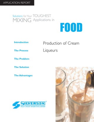 Production of Cream
Liqueurs
The Advantages
Introduction
The Process
The Problem
The Solution
HIGH SHEAR MIXERS/EMULSIFIERS
FOOD
Solutions for Your TOUGHEST
MIXING Applications in
APPLICATION REPORT
 