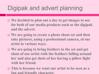 Digipak and advert planning
 We decided to plan out a day to get images to use
for both of our media products such as the...