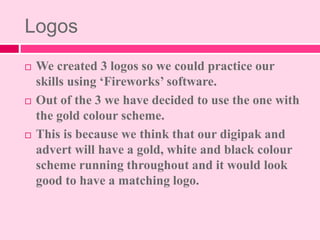 Logos
 We created 3 logos so we could practice our
skills using ‘Fireworks’ software.
 Out of the 3 we have decided to u...