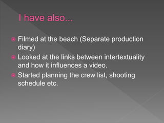  Filmed at the beach (Separate production
diary)
 Looked at the links between intertextuality
and how it influences a video.
 Started planning the crew list, shooting
schedule etc.
 