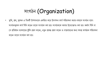 সংগঠন (Organization)
• ভূ কম, শ্রম, মূলধন এ কতনটি উপাদানক এ কত্রত কর উৎপাদন ােথ পকরচালনা রার নামক সংগঠন বকল।
সংগঠনমূল ােথ কেকন করন তাক সংগঠ বলা হয়। সংগঠ ক আবার উকদযািাও বলা হয়। অর্থাৎ কেকন বা
কে প্রকতষ্ঠান বযবসাকয়র ঝুুঁ ক গ্রহণ করন, নতু ন প্র ল্প গ্রহণ করন ও বাস্তবায়কনর িনয সমস্ত ােথিম পকরচালনা
করন তাক সংগঠ বলা হয়।
 