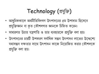 Technology (প্রেুকি)
• আধুকন াকল অর্থনীকতকবদগণ উৎপাদকনর ৫ম উপাদান কহকসকব
প্রেুকিজ্ঞান বা ৃ ত ক ৌেলগত জ্ঞানক কচকিত করন।
• সাধারণত উন্নত েন্ত্রপাকত ও তার বযবহারক প্রেুকি বলা হয়।
• উৎপাদকনর চারটি উপ রণ সবথাকধ সম্ভব উৎপাদন লাকভর উকেকেয
ের্াসম্ভব দক্ষতার সাকর্ উৎপাদন াকি কনকয়াকিত রার ক ৌেলক
প্রেুকি বলা হয়।
 