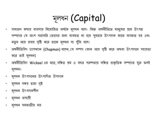 মূলধন (Capital)
• সাধারণ কথায় ব্যব্সায় নিয়য়ানিত অথথয়ক মূলধি ব্য়ল। নকন্তু অথথিীনতয়ত মািুয়ের শ্রয়ম উৎপন্ন
সম্পয়ের যে অংশ সরাসনর য ায়ের িিয ব্যব্হৃত িা হয়য় পুিরায় উৎপােি কায়ি ব্যব্হৃত হয় এব্ং
িতু ি আয় প্রব্াহ সৃনি কয়র তায়ক মূলধি ব্া পুুঁনি ব্য়ল।
• অথথিীনতনব্ে চ্যাপমযাি (Chapman) ব্য়লি, যে সম্পে যকাি আয় সৃনি কয়র অথব্া উৎপােয়ি সহায়তা
কয়র তাই মূলধি|
• অথথিীনতনব্ে Wicksel এর ময়ত, সনিত শ্রম ও ব্ছর পরষ্পরায় সনিত প্রাকৃ নতক সম্পয়ের েুক্ত ফলই
মূলধি।
• মূলধি উৎপােয়ির উৎপানেত উপাোি
• মূলধি সিয় দ্বারা সৃি
• মূলধি উৎপােিশীল
• মূলধি অস্থায়ী
• মূলধি সমিাতীয় িয়
 