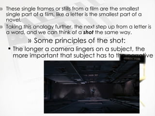These single frames or stills from a film are the smallest single part of a film, like a letter is the smallest part of a novel. Taking this analogy further, the next step up from a letter is a word, and we can think of a  shot  the same way. Some principles of the shot: The longer a camera lingers on a subject, the more important that subject has to the narrative  