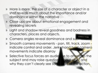 More is more: the size of a character or object in a shot reveals much about the importance and/or dominance within the narrative Close ups are about emotional engagement and revealing secrets Light and shadow reveal goodness and badness in characters, places and objects. Camera angles reveal dominance and submission Smooth camera movements - pan, tilt, track, zoom - indicate control and order. Jerky hand held camera movements indicate disarray Selective focus forces an audience to attend to the subject and may raise questions about what and why they can’t clearly see some part of the action. 
