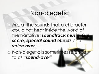 Non-diegetic Are all the sounds that a character could not hear inside the world of the narrative;  soundtrack music ,  film score ,  special sound effects  and  voice over . Non-diegetic is sometimes referred to as “ sound-over ” 