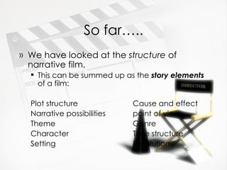 So far….. We have looked at the  structure  of narrative film. This can be summed up as the  story elements  of a film: Plot structure Cause and effect Narrative possibilities point of view Theme Genre Character Time structure  Setting Resolution 