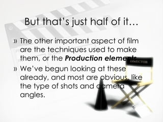 But that’s just half of it… The other important aspect of film are the techniques used to make them, or the  Production elements We’ve begun looking at these already, and most are obvious, like the type of shots and camera angles. 