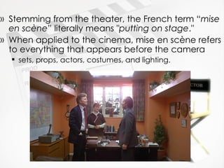 Stemming from the theater, the French term “ mise en scène ” literally means  "putting on stage ."  When applied to the cinema, mise en scène refers to everything that appears before the camera sets, props, actors, costumes, and lighting.  