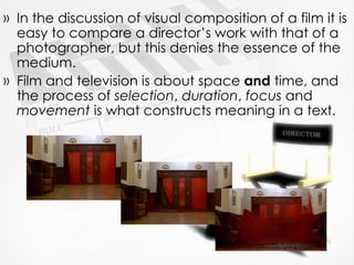 In the discussion of visual composition of a film it is easy to compare a director’s work with that of a photographer, but this denies the essence of the medium. Film and television is about space  and  time, and the process of  selection ,  duration ,  focus  and  movement  is what constructs meaning in a text. 
