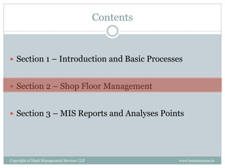 Contents


 Section 1 – Introduction and Basic Processes


 Section 2 – Shop Floor Management


 Section 3 – MIS Reports and Analyses Points




Copyright of Hash Management Services LLP              www.businessense.in
 