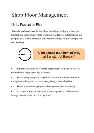 Shop Floor Management
Daily Production Plan
•Once the employees enter the shop floor, they should be able to pick up the
materials and start working. (If the production plan happens in the morning, the
company loses around 20 minutes before employees are allocated some job and
start working).
• Supervisor allocates the job to the right personnel and follows it so that
the production target for the day is achieved.
• In case of any changes in the plan, he/she consults with the Production
manager immediately and makes necessary changes in the shop floor
• He/she informs the employees and arranges materials accordingly
• At the end of the day, Production status is reported to the Production
Manager and the plan for the next day is done
Work should start immediately
(at the start of the shift)
 