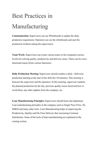Best Practices in
Manufacturing
Communication: Supervisors can use Whiteboards to update the daily
production requirement. Operators can see the whiteboards and start the
production (without asking the supervisors)
Team Work: Supervisors can create various teams in the companies (across
levels) for solving quality, productivity and delivery issues. These can be cross-
functional teams (from various functions)
Daily Production Meeting: Supervisors should conduct a daily / shift-wise
production meeting at the start of the shift (for 10 minutes). This meeting is
between the supervisor and the operators. In this meeting, supervisor explains
the planned production for the day, previous quality issues faced and how to
avoid them, any other updates from the company, etc.
Lean Manufacturing Principles: Supervisors should learn and implement
Lean manufacturing principles in the company such as Single Piece Flow, 5S,
SMED and many other tools. Lean Manufacturing helps in improving the
Productivity, Quality and On-Time Delivery thus increasing Customer
Satisfaction. Some of the tools of lean manufacturing are explained in the
coming section.
 