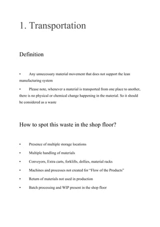 1. Transportation
Definition
• Any unnecessary material movement that does not support the lean
manufacturing system
• Please note, whenever a material is transported from one place to another,
there is no physical or chemical change happening in the material. So it should
be considered as a waste
How to spot this waste in the shop floor?
• Presence of multiple storage locations
• Multiple handling of materials
• Conveyors, Extra carts, forklifts, dollies, material racks
• Machines and processes not created for “Flow of the Products”
• Return of materials not used in production
• Batch processing and WIP present in the shop floor
 