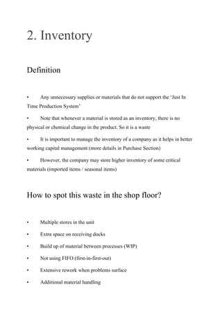 2. Inventory
Definition
• Any unnecessary supplies or materials that do not support the ‘Just In
Time Production System’
• Note that whenever a material is stored as an inventory, there is no
physical or chemical change in the product. So it is a waste
• It is important to manage the inventory of a company as it helps in better
working capital management (more details in Purchase Section)
• However, the company may store higher inventory of some critical
materials (imported items / seasonal items)
How to spot this waste in the shop floor?
• Multiple stores in the unit
• Extra space on receiving docks
• Build up of material between processes (WIP)
• Not using FIFO (first-in-first-out)
• Extensive rework when problems surface
• Additional material handling
 